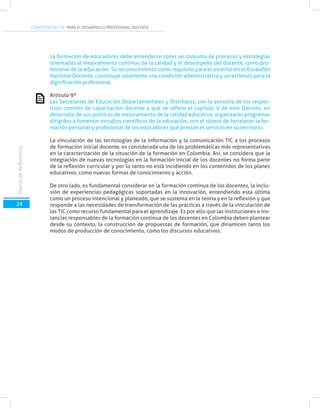 COMPETENCIAS TIC PARA EL DESARROLLO PROFESIONAL DOCENTE
MarcodeReferencia
24
La formación de educadores debe entenderse como un conjunto de procesos y estrategias
orientadas al mejoramiento continuo de la calidad y el desempeño del docente, como pro-
fesional de la educación. Su reconocimiento como requisito para el ascenso en el Escalafón
Nacional Docente, constituye solamente una condición administrativa y un estímulo para la
dignificación profesional.
Artículo 9º
Las Secretarías de Educación Departamentales y Distritales, con la asesoría de los respec-
tivos comités de capacitación docente a que se refiere el capítulo V de este Decreto, en
desarrollo de sus políticas de mejoramiento de la calidad educativa, organizarán programas
dirigidos a fomentar estudios científicos de la educación, con el objeto de fortalecer la for-
mación personal y profesional de los educadores que prestan el servicio en su territorio.
La vinculación de las tecnologías de la información y la comunicación TIC a los procesos
de formación inicial docente, es considerada una de las problemáticas más representativas
en la caracterización de la situación de la formación en Colombia. Así, se considera que la
integración de nuevas tecnologías en la formación inicial de los docentes no forma parte
de la reflexión curricular y por lo tanto no está incidiendo en los contenidos de los planes
educativos, como nuevas formas de conocimiento y acción.
De otro lado, es fundamental considerar en la formación continua de los docentes, la inclu-
sión de experiencias pedagógicas soportadas en la innovación, entendiendo esta última
como un proceso intencional y planeado, que se sustenta en la teoría y en la reflexión y que
responde a las necesidades de transformación de las prácticas a través de la vinculación de
las TIC como recurso fundamental para el aprendizaje. Es por ello que las instituciones e ins-
tancias responsables de la formación continua de los docentes en Colombia deben plantear
desde su contexto, la construcción de propuestas de formación, que dinamicen tanto los
modos de producción de conocimiento, como los discursos educativos.
 
