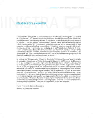 COMPETENCIAS TIC PARA EL DESARROLLO PROFESIONAL DOCENTE
MINISTRA
Las sociedades del siglo XXI se enfrentan a nuevos desafíos educativos ligados a la calidad
de la educación, a una mejor cualificación profesional docente y a la incorporación de nue-
vas competencias, habilidades y saberes. En este marco, el Ministerio de Educación Nacional
ha llevado a cabo una política consistente para integrar las tecnologías de la información
y de la comunicación (TIC) en su sistema educativo, dado que son un elemento eficaz para
propiciar equidad, amplitud de oportunidades educativas y democratización del conoci-
miento. Al delinear el camino del uso pedagógico de las TIC, el Sistema Nacional de Inno-
vación Educativa deja al descubierto nuevos retos que incentivan, impulsan y favorecen la
calidad de la labor del educador, elemento insustituible en los procesos de enseñanza y de
aprendizaje, que aporta el componente humano y al cual se deben enfocar gran parte de los
esfuerzos para mejorar la calidad educativa en el país.
La publicación “Competencias TIC para el Desarrollo Profesional Docente” es el resultado
de un trabajo liderado por la Oficina de Innovación Educativa del Ministerio de Educación,
en el que participaron expertos y representantes de instituciones educativas, con quienes
se construyeron acuerdos conceptuales y lineamientos para orientar los procesos formati-
vos en el uso pedagógico de las TIC. La consolidación de un sistema educativo de calidad
requiere el desarrollo de nuevas competencias por parte de los protagonistas de los com-
plejos procesos educativos y la evolución de las prácticas pedagógicas hacia la innovación,
pues solo así convertiremos a las TIC en herramientas que favorezcan el aprendizaje y el co-
nocimiento. En este nuevo escenario de formación, nuestro mayor compromiso es trabajar
por un uso sano y responsable de las tecnologías de la información y de la comunicación en
las comunidades educativas. Esta iniciativa es un paso más hacia la democratización del co-
nocimiento, aspecto que es prioritario y estratégico para fortalecer la educación de calidad,
nuestro principal objetivo, y construir así un país más justo y más próspero.
María Fernanda Campo Saavedra
Ministra de Educación Nacional
PALABRAS DE LA MINISTRA
 