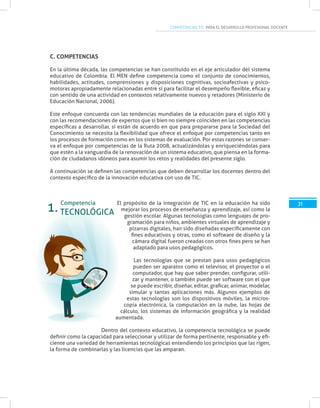 COMPETENCIAS TIC PARA EL DESARROLLO PROFESIONAL DOCENTE
31
C. COMPETENCIAS
En la última década, las competencias se han constituido en el eje articulador del sistema
educativo de Colombia. El MEN define competencia como el conjunto de conocimientos,
habilidades, actitudes, comprensiones y disposiciones cognitivas, socioafectivas y psico-
motoras apropiadamente relacionadas entre sí para facilitar el desempeño flexible, eficaz y
con sentido de una actividad en contextos relativamente nuevos y retadores (Ministerio de
Educación Nacional, 2006).
Este enfoque concuerda con las tendencias mundiales de la educación para el siglo XXI y
con las recomendaciones de expertos que si bien no siempre coinciden en las competencias
específicas a desarrollar, sí están de acuerdo en que para prepararse para la Sociedad del
Conocimiento se necesita la flexibilidad que ofrece el enfoque por competencias tanto en
los procesos de formación como en los sistemas de evaluación. Por estas razones se conser-
va el enfoque por competencias de la Ruta 2008, actualizándolas y enriqueciéndolas para
que estén a la vanguardia de la renovación de un sistema educativo, que piensa en la forma-
ción de ciudadanos idóneos para asumir los retos y realidades del presente siglo.
A continuación se definen las competencias que deben desarrollar los docentes dentro del
contexto específico de la innovación educativa con uso de TIC.
El propósito de la integración de TIC en la educación ha sido
mejorar los procesos de enseñanza y aprendizaje, así como la
gestión escolar. Algunas tecnologías como lenguajes de pro-
gramación para niños, ambientes virtuales de aprendizaje y
pizarras digitales, han sido diseñadas específicamente con
fines educativos y otras, como el software de diseño y la
cámara digital fueron creadas con otros fines pero se han
adaptado para usos pedagógicos.
Las tecnologías que se prestan para usos pedagógicos
pueden ser aparatos como el televisor, el proyector o el
computador, que hay que saber prender, configurar, utili-
zar y mantener, o también puede ser software con el que
se puede escribir, diseñar, editar, graficar, animar, modelar,
simular y tantas aplicaciones más. Algunos ejemplos de
estas tecnologías son los dispositivos móviles, la micros-
copia electrónica, la computación en la nube, las hojas de
cálculo, los sistemas de información geográfica y la realidad
aumentada.
Dentro del contexto educativo, la competencia tecnológica se puede
definir como la capacidad para seleccionar y utilizar de forma pertinente, responsable y efi-
ciente una variedad de herramientas tecnológicas entendiendo los principios que las rigen,
la forma de combinarlas y las licencias que las amparan.
TECNOLÓGICA
Competencia
1.
 