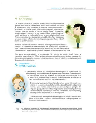 COMPETENCIAS TIC PARA EL DESARROLLO PROFESIONAL DOCENTE
La computación distribuida es un nuevo modelo para resolver problemas de computación masiva utilizando un gran
númerodecomputadores autónomos,interconectadosenunared,queinteractúanparalograrunametacomúndividiendoel
problema en múltiples partes.
33
De acuerdo con el Plan Sectorial de Educación, el componente de
gestión educativa se concentra en modular los factores asociados
al proceso educativo, con el fin de imaginar de forma sistemática
y sistémica lo que se quiere que suceda (planear); organizar los
recursos para que suceda lo que se imagina (hacer); recoger las
evidencias para reconocer lo que ha sucedido y, en consecuencia,
medir qué tanto se ha logrado lo que se esperaba (evaluar) para
finalmente realizar los ajustes necesarios (decidir). Para todos estos
procesos existen sofisticadas tecnologías que pueden hacer más efi-
ciente la gestión escolar.
También existen herramientas similares para la gestión académica ha-
ciéndola no solamente más eficiente sino más participativa, y presentán-
dole a los estudiantes formas alternas de involucrarse en las clases que pue-
den favorecer a aquellos que aprenden mejor en un ambiente no tradicional.
Con estas consideraciones, la competencia de gestión se puede definir como la
capacidad para utilizar las TIC en la planeación, organización, administración y evaluación
de manera efectiva de los procesos educativos; tanto a nivel de prácticas pedagógicas como
de desarrollo institucional.
El eje alrededor del cual gira la competencia investigativa es la gestión del co-
nocimiento y, en última instancia, la generación de nuevos conocimientos.
La investigación puede ser reflexiva al indagar por sus mismas prácticas
a través de la observación y el registro sistematizado de la experiencia
para autoevaluarse y proponer nuevas estrategias.
El Internet y la computación en la nube se han convertido en el repo-
sitorio de conocimiento de la humanidad. La codificación del genoma
humano y los avances en astrofísica son apenas algunos ejemplos del
impacto que pueden tener tecnologías como los supercomputadores,
los simuladores, la minería de datos, las sofisticadas visualizaciones y
la computación distribuida en la investigación.
En este contexto, la competencia investigativa se define como la capa-
cidad de utilizar las TIC para la transformación del saber y la generación
de nuevos conocimientos.
10
10
DE GESTIÓN
INVESTIGATIVA
Competencia
Competencia
4.
5.
 