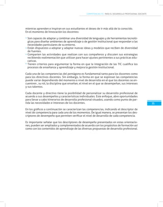 COMPETENCIAS TIC PARA EL DESARROLLO PROFESIONAL DOCENTE
mientras aprenden e inspiran en sus estudiantes el deseo de ir más allá de lo conocido.
En el momento de Innovación los docentes:
Son capaces de adaptar y combinar una diversidad de lenguajes y de herramientas tecnoló-
gicas para diseñar ambientes de aprendizaje o de gestión institucional que respondan a las
necesidades particulares de su entorno.
Están dispuestos a adoptar y adaptar nuevas ideas y modelos que reciben de diversidad
de fuentes.
Comparten las actividades que realizan con sus compañeros y discuten sus estrategias
recibiendo realimentación que utilizan para hacer ajustes pertinentes a sus prácticas edu-
cativas.
Tienen criterios para argumentar la forma en que la integración de las TIC cualifica los
procesos de enseñanza y aprendizaje y mejora la gestión institucional.
Cada una de las competencias del pentágono es fundamental tanto para los docentes como
para los directivos docentes. Sin embargo, la forma en que se expresan las competencias
puede variar dependiendo del momento o nivel de desarrollo en el que los docentes se en-
cuentren , su rol, la disciplina que enseñan, el nivel en el que se desempeñan, sus intereses
y sus talentos.
Cada docente y directivo tiene la posibilidad de personalizar su desarrollo profesional de
acuerdo a sus desempeños y características individuales. Este enfoque, abre oportunidades
para llevar a cabo itinerarios de desarrollo profesional situados, usando como punto de par-
tida las necesidades e intereses de los docentes.
En los gráficos a continuación se caracterizan las competencias, indicando el descriptor de
nivel de competencia para cada uno de los momentos. De igual manera, se presentan los des-
criptores de desempeño que permiten verificar el nivel de desarrollo de cada competencia.
Es importante señalar que los descriptores de desempeño presentados en estas orientacio-
nes, pueden ser ampliados y complementados de acuerdo con los propósitos de formación así
como con los contenidos de aprendizaje de las diversas propuestas de desarrollo profesional.
35
 