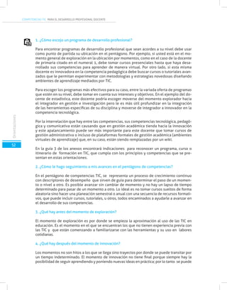 COMPETENCIAS TIC PARA EL DESARROLLO PROFESIONAL DOCENTE
52
Orientaciones
1. ¿Cómo escojo un programa de desarrollo profesional?
Para encontrar programas de desarrollo profesional que sean acordes a su nivel debe usar
como punto de partida su ubicación en el pentágono. Por ejemplo, si usted está en el mo-
mento general de exploración en la ubicación por momentos, como en el caso de la docente
de primaria citado en el numeral 1, debe tomar cursos presenciales hasta que haya desa-
rrollado sus competencias para aprender de manera virtual. Por otro lado, si esta misma
docente es innovadora en la competencia pedagógica debe buscar cursos o tutoriales avan-
zados que le permitan experimentar con metodologías y estrategias novedosas diseñando
ambientes de aprendizaje mediados por TIC.
Para escoger los programas más efectivos para su caso, entre la variada oferta de programas
que estén en su nivel, debe tomar en cuenta sus intereses y objetivos. En el ejemplo del do-
cente de estadística, este docente podría escoger moverse del momento explorador hacia
el integrador en gestión e investigación pero le es más útil profundizar en la integración
de las herramientas específicas de su disciplina y moverse de integrador a innovador en la
competencia tecnológica.
Por la interrelación que hay entre las competencias, sus competencias tecnológica, pedagó-
gica y comunicativa están causando que en gestión académica tienda hacia la innovación
y este apalancamiento puede ser más importante para este docente que tomar cursos de
gestión administrativa o incluso de plataformas formales de gestión académica (ambientes
virtuales de aprendizaje) que, en su caso, están siendo remplazadas por un wiki.
En la guía 3 de los anexos encontrará indicaciones para reconocer un programa, curso o
itinerario de formación en TIC, que cumpla con los principios y competencias que se pre-
sentan en estas orientaciones.
2. ¿Cómo le hago seguimiento a mis avances en el pentágono de competencias?
En el pentágono de competencias TIC, se representa un proceso de crecimiento continuo
con descriptores de desempeño que sirven de guía para determinar el paso de un momen-
to o nivel a otro. Es posible avanzar sin cambiar de momento y no hay un lapso de tiempo
determinado para pasar de un momento a otro. Lo ideal es no tomar cursos sueltos de forma
aleatoria sino hacer una planeación semestral o anual con una secuencia de recursos formati-
vos, que puede incluir cursos, tutoriales, u otros, todos encaminados a ayudarle a avanzar en
el desarrollo de sus competencias.
3. ¿Qué hay antes del momento de exploración?
El momento de exploración es por donde se empieza la aproximación al uso de las TIC en
educación. Es el momento en el que se encuentran los que no tienen experiencia previa con
las TIC y que están comenzando a familiarizarse con las herramientas y su uso en labores
cotidianas.
4. ¿Qué hay después del momento de innovación?
Los momentos no son hitos a los que se llega sino trayectos por donde se puede transitar por
un tiempo indeterminado. El momento de innovación no tiene final porque siempre hay la
posibilidad de seguir aprendiendo y poniendo nuevas ideas en práctica; por lo tanto se puede
 