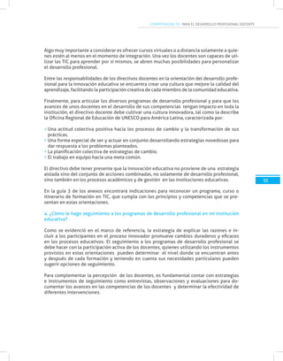 COMPETENCIAS TIC PARA EL DESARROLLO PROFESIONAL DOCENTE
55
Algo muy importante a considerar es ofrecer cursos virtuales o a distancia solamente a quie-
nes estén al menos en el momento de integración. Una vez los docentes son capaces de uti-
lizar las TIC para aprender por sí mismos, se abren muchas posibilidades para personalizar
el desarrollo profesional.
Entre las responsabilidades de los directivos docentes en la orientación del desarrollo profe-
sional para la innovación educativa se encuentra crear una cultura que mejore la calidad del
aprendizaje, facilitando la participación creativa de cada miembro de la comunidad educativa.
Finalmente, para articular los diversos programas de desarrollo profesional y para que los
avances de unos docentes en el desarrollo de sus competencias tengan impacto en toda la
institución, el directivo docente debe cultivar una cultura innovadora, tal como la describe
la Oficina Regional de Educación de UNESCO para América Latina, caracterizada por:
Una actitud colectiva positiva hacia los procesos de cambio y la transformación de sus
prácticas.
Una forma especial de ser y actuar en conjunto desarrollando estrategias novedosas para
dar respuesta a los problemas planteados.
La planificación colectiva de estrategias de cambio.
El trabajo en equipo hacia una meta común.
El directivo debe tener presente que la innovación educativa no proviene de una estrategia
aislada sino del conjunto de acciones combinadas, no solamente de desarrollo profesional,
sino también en los procesos académicos y de gestión en las instituciones educativas.
En la guía 3 de los anexos encontrará indicaciones para reconocer un programa, curso o
itinerario de formación en TIC, que cumpla con los principios y competencias que se pre-
sentan en estas orientaciones.
4. ¿Cómo le hago seguimiento a los programas de desarrollo profesional en mi institución
educativa?
Como se evidenció en el marco de referencia, la estrategia de explicar las razones e in-
cluir a los participantes en el proceso innovador promueve cambios duraderos y eficaces
en los procesos educativos. El seguimiento a los programas de desarrollo profesional se
debe hacer con la participación activa de los docentes, quienes utilizando los instrumentos
provistos en estas orientaciones pueden determinar el nivel donde se encuentran antes
y después de cada formación y teniendo en cuenta sus necesidades particulares pueden
sugerir opciones de seguimiento.
Para complementar la percepción de los docentes, es fundamental contar con estrategias
e instrumentos de seguimiento como entrevistas, observaciones y evaluaciones para do-
cumentar los avances en las competencias de los docentes y determinar la efectividad de
diferentes intervenciones.
 