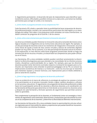 COMPETENCIAS TIC PARA EL DESARROLLO PROFESIONAL DOCENTE
57
3. Seguimiento permanente al desarrollo del plan de mejoramiento: para identificar opor-
tunamente avances, dificultades y posibles retrasos en su ejecución, y así tomar las medidas
pertinentes para corregir el rumbo, si es necesario.
2. ¿Cómo diseño un programa alineado con las competencias TIC?
Cada Secretaría, IES, aliado u operador tiene la posibilidad de hacer propuestas de desarro-
llo profesional propias, acordes a las características particulares de cada región y a su meto-
dología de trabajo. Para saber si las propuestas están alineadas con estas orientaciones se
deben contestar las preguntas de la Guía No. 2 de los anexos.
3. ¿Cómo utilizo estas orientaciones para fomentar la innovación educativa?
Las diversas entidades pueden fomentar la innovación educativa tomando decisiones estra-
tégicas basadas en el diagnóstico de las instituciones educativas de región. Por ejemplo, si
un alto porcentaje de docentes está en los momentos de integración e innovación, recursos
como mesas de ayuda a través de chat, tutores virtuales y bancos de contenidos digitales
pueden ser muy útiles. Por el contrario, si un alto porcentaje de docentes está en el momen-
to de exploración, es más efectivo seleccionar programas presenciales donde se haga una
introducción de los recursos virtuales y se desarrollen las competencias para poder utilizar-
los en el futuro.
Las Secretarías, IES y otras entidades también pueden contribuir promoviendo la diversi-
dad en la oferta de programas para que atiendan a las necesidades de los distintos actores,
niveles, disciplinas y particularidades de su región. Por ejemplo, para que los directivos
docentes puedan tomar decisiones acertadas respecto a la dotación de equipos para su ins-
titución, tan importante como entender el potencial pedagógico de las TIC, es conocer las
implicaciones económicas de traerlas a su institución - como los recursos que se necesitan
para mantener equipos y renovar licencias y las implicaciones para el medio ambiente y
para la salud de los usuarios.
4. ¿Cómo le hago seguimiento a los programas de desarrollo profesional?
Como se evidenció en el marco de referencia, la estrategia de explicar las razones e incluir
a los participantes en el proceso innovador tiende a lograr cambios duraderos y eficaces
en los procesos educativos. El seguimiento a los programas de desarrollo profesional se debe
hacer con la participación activa de los docentes y directivos docentes, y en coordinación con
las Secretarías de Educación para determinar el nivel donde se encuentran los docentes antes
y después de cada formación y formular opciones de seguimiento que permitan construir
sobre lo aprendido.
Para complementar la percepción de los docentes, es fundamental contar con estrategias e instru-
mentos de seguimiento como entrevistas, observaciones y evaluaciones para documentar los avan-
ces en las competencias de los docentes y determinar la efectividad de diferentes intervenciones.
Las Secretarías de Educación, IES y otras entidades tienen la oportunidad de articular esfuer-
zos regionales para el intercambio de saberes y experiencias que puedan beneficiar mutuamen-
te a instituciones con distintas fortalezas.
 