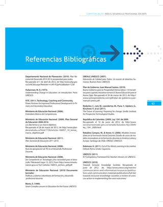 COMPETENCIAS TIC PARA EL DESARROLLO PROFESIONAL DOCENTE
63
Departamento Nacional de Planeación. (2010). Plan Na-
cionaldeDesarrollo2010-2014:prosperidadparatodos.
Recuperado el 1 de abril de 2012, de http://www.dnp.gov.
co/LinkClick.aspx?fileticket=4-J9V-FE2pI%3d&tabid=1238
Huberman, M. A. (1973).
Understanding Change in Education: an introduction. París:
UNESCO.
ISTE. (2011).Technology, Coaching and Community.
PowerPartnersforImprovedProfessionalDevelopmentinPri-
maryandSecondaryEducation.
Ministerio de Educación Nacional. (2006).
EstándaresBásicosdeCompetencias.
Ministerio de Educación Nacional. (2009). Plan Decenal
de Educación 2006-2016:
Losdieztemasysusmacroobjetivos.
Recuperado el 28 de marzo de 2012, de http://www.plan-
decenal.edu.co/html/1726/articles-166057_10_temas_
macro_objetivos.pdf
Ministerio de Educación Nacional. (2011).
PlanSectorialdeEducación2011-2014.
Ministerio de Educación Nacional. (2008).
RutadeapropiacióndeTICenelDesarrolloProfesional
Docente.
Ministerio de Educación Nacional. (2008).
Ser Competente en Tecnología ¡Una necesidad para el desa-
rrollo ! Retrieved mayo 15, 2012, from http://www.minedu-
cacion.gov.co/1621/articles-160915_archivo_pdf.pdf
Ministerio de Educación Nacional. (2010) Documento
borrador:
Políticasysistemacolombianodeformaciónydesarrollo
profesionaldocente.
Morin, E. (1999).
SevenComplexLessonsinEducationfortheFuture.UNESCO.
OREALC-UNESCO. (2007).
Educación de Calidad para Todos: Un asunto de derechos hu-
manos. Buenos Aires: UNESCO.
Plan de Gobierno, Juan Manuel Santos. (2010).
Bueno Gobierno para la Prosperidad Democrática: 110 Iniciati-
vasparaLograrla.Iniciativanúmero8.NuevaEducaciónparael
Nuevo Siglo. Recuperado el 26 de marzo de 2012, de http://
www.santospresidente.com/pdf/plan-de-gobierno-juan-
manuel-santos.pdf
Redecker, C., Leis, M., Leendertse, M., Pune,Y., Gijsbers, G.,
Kirschner, P., et al. (2011).
The Future of Learning: Preparing for change. Sevilla: Institute
forProspectiveTechnologicalStudies.
República de Colombia. (2009). Ley 1341 de 2009.
Recuperado el 10 de junio de 2012, de http://www.
secretariasenado.gov.co/senado/basedoc/ley/2009/
ley_1341_2009.html
Robalino Campos, M., & Koner, A. (2006). Modelos Innova-
dores en la Formación Inicial Docente: Estudio de casos de mo-
delosinnovadoresenlaformacióndocenteenAméricaLatinay
Europa. Santiago de Chile: OREALC-UNESCO.
Robinson,K.(2011).OutofOurMinds:Learningtobecreative.
Oxford, Reino Unido: Capstone.
UNESCO. (2011).
ICTCompetencyFrameworkforTeachersVersion2.0.UNESCO.
UNESCO. (2010).
Towards Inclusive Knowledge Societies. Recuperado el
junio de 2012, de, http://www.unesco.org/new/en/
communication-and-information/resources/publica-
tions-and-communication-materials/publications/full-list/
towards-inclusive-knowledge-societies-a-review-of-unes-
cos-action-in-implementing-the-wsis-outcomes/
Referencias Bibliográficas
 