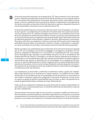 COMPETENCIAS TIC PARA EL DESARROLLO PROFESIONAL DOCENTE
el tema de innovación educativa con el apoyo de las TIC; todo lo anterior a la luz de una dis-
cusión y reflexión profunda sobre procesos de formación docente en el uso educativo de las
TIC. Las orientaciones planteadas en el presente documento, tienen como objetivo ofrecer
pautas, criterios y parámetros tanto para quienes diseñan e implementan los programas de
formación como para los docentes y directivos docentes en ejercicio, dispuestos a asumir el
reto de desarrollarse y formarse en el uso educativo de las TIC.
El desarrollo profesional para la innovación educativa tiene como fin preparar a los docen-
tes para aportar a la calidad educativa mediante la transformación de las prácticas educati-
vas con el apoyo de las TIC, adoptar estrategias para orientar a los estudiantes hacia el uso
de las TIC para generar cambios positivos sobre su entorno, y promover la transformación de
las instituciones educativas en organizaciones de aprendizaje a partir del fortalecimiento de
las diferentes gestiones institucionales: académica, directiva, administrativa y comunitaria.
Para lograr estos fines, los programas, iniciativas y procesos de formación para el desarrollo
profesional docente deben ser pertinentes, prácticos, situados, colaborativos e inspirado-
res; estos constituyen los principios rectores para la estructuración de dichas propuestas.
Desde esta óptica, las competencias para el desarrollo de la innovación educativa apoyada
por las TIC son: tecnológica, comunicativa, pedagógica, investigativa y de gestión. Las tres
primeras competencias definidas en la ruta anterior, se complementan con: a) La compe-
tencia investigativa que responde a las prioridades del país a raíz de la consolidación del
Sistema Nacional de Ciencia y Tecnología y se adiciona dada la importancia de preparar a
los docentes y a los estudiantes para que sean capaces de transformar los saberes y generar
conocimientos que aporten al desarrollo de sus comunidades, b) La competencia de ges-
tión por ser parte fundamental para el diseño, implementación y sostenibilidad de prácticas
educativas innovadoras. A ello se suma la disponibilidad de sistemas de gestión de conteni-
dos y gestión de aprendizaje que hacen que la gestión directiva, administrativa, pedagógica
y comunicativa sean más eficientes.
Las competencias se desarrollan y evidencian en diferentes niveles o grados de compleji-
dad y especialización que se mueven en un amplio espectro. Los atributos de las compe-
tencias para el uso educativo de las TIC presentadas en este documento, se estructuran en
tres niveles o momentos: exploración, integración e innovación. Al pasar de un nivel al otro
se muestra un grado de dominio y profundidad cada vez mayor, es decir van pasando de un
estado de generalidad relativa a estados de mayor diferenciación.
Cada una de las competencias señaladas se puede desarrollar de manera independiente, lo
que implica que un docente puede estar en momentos diferentes de desarrollo en cada una
de estas competencias.
Este documento está estructurado en tres secciones. La primera, establece el marco de re-
ferencia donde se presentan políticas nacionales relacionadas con innovación, se presenta
una aproximación a la innovación educativa, se justifica el papel de las TIC en la innovación
educativa y se resumen las tendencias en formación docente para la innovación educativa
TIC es la sigla de Tecnologías de la Información y las Comunicaciones definidas por la ley colombiana como “el conjunto de
recursos, herramientas, equipos, programas informáticos, aplicaciones, redes y medios, que permiten la compilación, proce-
samiento, almacenamiento, transmisión de información como voz, datos, texto, video e imágenes” (Ley 1341 de 2009 art. 6).
1
1
Introducción
08
Introducción
 