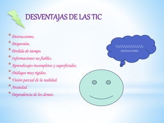 *Distracciones.
*Dispersión.
*Pérdida de tiempo.
*Informaciones no fiables.
*Aprendizajes incompletos y superficiales.
*Diálogos muy rígidos.
*Visión parcial de la realidad.
*Ansiedad.
*Dependencia de los demás.
DESVENTAJAS DE LAS TIC
?¿?¿?¿?¿?¿?¿?¿?¿?¿?¿?¿?¿?¿
DISTRACCIONES
 