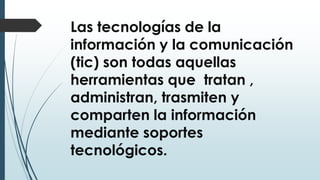 Las tecnologías de la
información y la comunicación
(tic) son todas aquellas
herramientas que tratan ,
administran, trasmiten y
comparten la información
mediante soportes
tecnológicos.
 