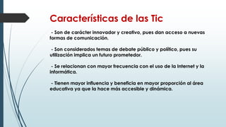 Características de las Tic
- Son de carácter innovador y creativo, pues dan acceso a nuevas
formas de comunicación.
- Son considerados temas de debate público y político, pues su
utilización implica un futuro prometedor.
- Se relacionan con mayor frecuencia con el uso de la Internet y la
informática.
- Tienen mayor influencia y beneficia en mayor proporción al área
educativa ya que la hace más accesible y dinámica.
 
