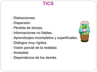 TICS
Distracciones.
Dispersión.
Pérdida de tiempo.
Informaciones no fiables.
Aprendizajes incompletos y superficiales.
Diálogos muy rígidos.
Visión parcial de la realidad.
Ansiedad.
Dependencia de los demás.
 
