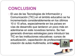 CONCLUSION
El uso de las Tecnologías de Información y
Comunicación (TIC) en el ámbito educativo se ha
incrementado considerablemente en los últimos
10 ó 15 años, especialmente en los países en
vías de desarrollo que tardaron un poco más en
adentrarse en este novedoso terreno. Se han
generado diversas estrategias para introducir las
TIC en las instituciones educativas: cursos de
actualización, capacitación de profesores,
creación de aulas multimedia, entre otros.
 