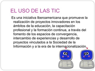 EL USO DE LAS TIC
Es una iniciativa Iberoamericana que promueve la
realización de proyectos innovadores en los
ámbitos de la educación, la capacitación
profesional y la formación continua, a través del
fomento de los espacios de convergencia,
intercambio de experiencias y desarrollo de
proyectos vinculados a la Sociedad de la
Información y a la era de la internacionalización.
 