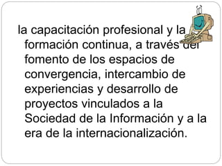 la capacitación profesional y la
formación continua, a través del
fomento de los espacios de
convergencia, intercambio de
experiencias y desarrollo de
proyectos vinculados a la
Sociedad de la Información y a la
era de la internacionalización.
 