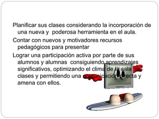 Planificar sus clases considerando la incorporación de
una nueva y poderosa herramienta en el aula.
Contar con nuevos y motivadores recursos
pedagógicos para presentar
Lograr una participación activa por parte de sus
alumnos y alumnas consiguiendo aprendizajes
significativos, optimizando el clima de la sala de
clases y permitiendo una comunicación directa y
amena con ellos.
 