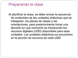 Preparando la clase
Al planificar la clase, se debe revisar la secuencia
de contenidos de las unidades didácticas que se
trabajarán, los planes de clases y las
orientaciones; para posteriormente tomar una
decisión en qué momento se introducirán los
recursos digitales (UDD) disponibles para esas
unidades. Las unidades didácticas se encuentran
en la sección de recursos de cada UDD
 
