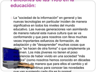 Funciones de las TICS en la
educación:
La "sociedad de la información" en general y las
nuevas tecnologías en particular inciden de manera
significativa en todos los niveles del mundo
educativo. Las nuevas generaciones van asimilando
de manera natural esta nueva cultura que se va
conformando y que para nosotros con lleva muchas
veces importantes esfuerzos de formación, de
adaptación y de "desaprender" muchas cosas que
ahora "se hacen de otra forma" o que simplemente ya
no sirven. Los más jóvenes no tienen el poso
experiencia de haber vivido en una sociedad "más
estática" (como nosotros hemos conocido en décadas
anteriores), de manera que para ellos el cambio y el
aprendizaje continuo para conocer las novedades
 