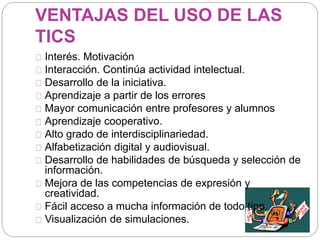 VENTAJAS DEL USO DE LAS
TICS
Interés. Motivación
Interacción. Continúa actividad intelectual.
Desarrollo de la iniciativa.
Aprendizaje a partir de los errores
Mayor comunicación entre profesores y alumnos
Aprendizaje cooperativo.
Alto grado de interdisciplinariedad.
Alfabetización digital y audiovisual.
Desarrollo de habilidades de búsqueda y selección de
información.
Mejora de las competencias de expresión y
creatividad.
Fácil acceso a mucha información de todo tipo.
Visualización de simulaciones.
 