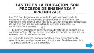 LAS TIC EN LA EDUCACION SON
PROCESOS DE ENSEÑANZA Y
APRENDIZAJE
Las TIC han llegado a ser uno de los pilares básicos de la
sociedad y hoy es necesario proporcionar al ciudadano una
educación que cuenta esta realidad. Las posibilidades educativas
de las TIC han de ser consideradas en dos aspectos: su
conocimiento y su uso.
El primer aspecto es consecuencia directa de la cultura de la
sociedad actual. No se puede entender el mundo de hoy sin un
mínimo de cultura informática.
El segundo aspecto, aunque también muy estrechamente
relacionado con el primero, es más técnico. Se deben usar las
TIC para aprender y para enseñar.