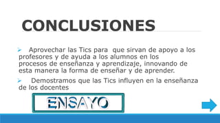 CONCLUSIONES
Aprovechar las Tics para que sirvan de apoyo a los
profesores y de ayuda a los alumnos en los
procesos de enseñanza y aprendizaje, innovando de
esta manera la forma de enseñar y de aprender.
Demostramos que las Tics influyen en la enseñanza
de los docentes