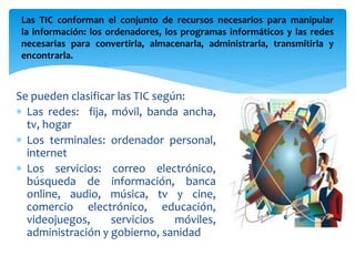 Las TIC conforman el conjunto de recursos necesarios para manipular 
la información: los ordenadores, los programas informáticos y las redes 
necesarias para convertirla, almacenarla, administrarla, transmitirla y 
encontrarla. 
Se pueden clasificar las TIC según: 
 Las redes: fija, móvil, banda ancha, 
tv, hogar 
 Los terminales: ordenador personal, 
internet 
 Los servicios: correo electrónico, 
búsqueda de información, banca 
online, audio, música, tv y cine, 
comercio electrónico, educación, 
videojuegos, servicios móviles, 
administración y gobierno, sanidad 
 