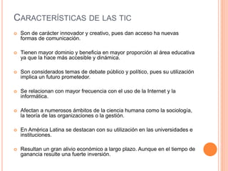 CARACTERÍSTICAS DE LAS TIC 
 Son de carácter innovador y creativo, pues dan acceso ha nuevas 
formas de comunicación. 
 Tienen mayor dominio y beneficia en mayor proporción al área educativa 
ya que la hace más accesible y dinámica. 
 Son considerados temas de debate público y político, pues su utilización 
implica un futuro prometedor. 
 Se relacionan con mayor frecuencia con el uso de la Internet y la 
informática. 
 Afectan a numerosos ámbitos de la ciencia humana como la sociología, 
la teoría de las organizaciones o la gestión. 
 En América Latina se destacan con su utilización en las universidades e 
instituciones. 
 Resultan un gran alivio económico a largo plazo. Aunque en el tiempo de 
ganancia resulte una fuerte inversión. 
 