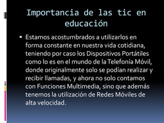 Importancia de las tic en 
educación 
 Estamos acostumbrados a utilizarlos en 
forma constante en nuestra vida cotidiana, 
teniendo por caso los Dispositivos Portátiles 
como lo es en el mundo de la Telefonía Móvil, 
donde originalmente solo se podían realizar y 
recibir llamadas, y ahora no solo contamos 
con Funciones Multimedia, sino que además 
tenemos la utilización de Redes Móviles de 
alta velocidad. 
 