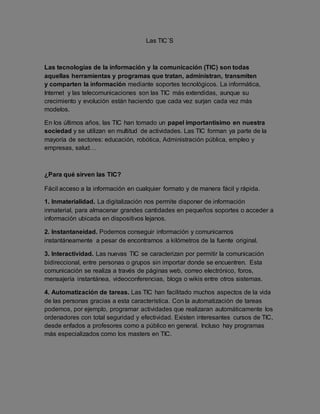 Las TIC´S 
Las tecnologías de la información y la comunicación (TIC) son todas 
aquellas herramientas y programas que tratan, administran, transmiten 
y comparten la información mediante soportes tecnológicos. La informática, 
Internet y las telecomunicaciones son las TIC más extendidas, aunque su 
crecimiento y evolución están haciendo que cada vez surjan cada vez más 
modelos. 
En los últimos años, las TIC han tomado un papel importantísimo en nuestra 
sociedad y se utilizan en multitud de actividades. Las TIC forman ya parte de la 
mayoría de sectores: educación, robótica, Administración pública, empleo y 
empresas, salud… 
¿Para qué sirven las TIC? 
Fácil acceso a la información en cualquier formato y de manera fácil y rápida. 
1. Inmaterialidad. La digitalización nos permite disponer de información 
inmaterial, para almacenar grandes cantidades en pequeños soportes o acceder a 
información ubicada en dispositivos lejanos. 
2. Instantaneidad. Podemos conseguir información y comunicarnos 
instantáneamente a pesar de encontrarnos a kilómetros de la fuente original. 
3. Interactividad. Las nuevas TIC se caracterizan por permitir la comunicación 
bidireccional, entre personas o grupos sin importar donde se encuentren. Esta 
comunicación se realiza a través de páginas web, correo electrónico, foros, 
mensajería instantánea, videoconferencias, blogs o wikis entre otros sistemas. 
4. Automatización de tareas. Las TIC han facilitado muchos aspectos de la vida 
de las personas gracias a esta característica. Con la automatización de tareas 
podemos, por ejemplo, programar actividades que realizaran automáticamente los 
ordenadores con total seguridad y efectividad. Existen interesantes cursos de TIC, 
desde enfados a profesores como a público en general. Incluso hay programas 
más especializados como los masters en TIC. 
 