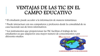 VENTAJAS DE LAS TIC EN EL 
CAMPO EDUCATIVO 
* El estudiante puede acceder a la información de manera instantánea 
* Puede interactuar con sus compañeros y profesores desde la comodidad de su 
casa haciendo uso de foros informativos. 
* Los instrumentos que proporcionan las TIC facilitan el trabajo de los 
estudiantes ya que adquieren una mayor numero de conocimientos y por 
diferentes medios. 
 