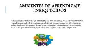 AMBIENTES DE APRENDIZAJE 
ENRIQUECIDOS 
Un aula de clase tradicional con un tablero y tiza o marcador hoy puede ser transformado en 
verdaderos ambientes de aprendizaje con solo incluir un computador, un video bean o un 
celular inteligente que por este tiempo ya son comunes en los estudiantes y al implementar 
estas tecnologías hacemos mas grato e innovador el aprendizaje de las competencias. 
 