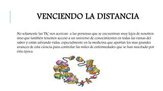VENCIENDO LA DISTANCIA 
No solamente las TIC nos acercan a las personas que se encuentran muy lejos de nosotros 
sino que también tenemos acceso a un universo de conocimientos en todas las ramas del 
saber y están salvando vidas, especialmente en la medicina que aportan los mas grandes 
avances de esta ciencia para controlar las miles de enfermedades que se han suscitado por 
ésta época. 
 