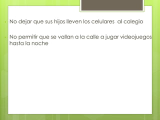 • No dejar que sus hijos lleven los celulares al colegio
• No permitir que se vallan a la calle a jugar videojuegos
hasta la noche
 