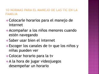  Colocarle horarios para el manejo de
internet
 Acompañar a los niños menores cuando
estén navegando
 Saber usar bien el internet
 Escoger los canales de tv que los niños y
niñas pueden ver
 Colocar horario para la tv
 A la hora de jugar videojuegos
desempeñar un horario
 