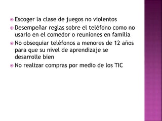  Escoger la clase de juegos no violentos
 Desempeñar reglas sobre el teléfono como no
usarlo en el comedor o reuniones en familia
 No obsequiar teléfonos a menores de 12 años
para que su nivel de aprendizaje se
desarrolle bien
 No realizar compras por medio de los TIC
 