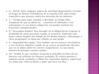  6.- Alerta: Ante cualquier indicio de actividad ilegal puedes recurrir
al Grupo de Delitos Telemáticos de la Guardia Civil, para temas
específicos que atenten contra los derechos de los menores
 7.- Tiempo para todo: Ayúdale a distribuir su tiempo libre.
Asegúrate de que tu niño/a no convierte el ordenador o los
videojuegos en sus únicos amigos/as: no pueden sustituir las
relaciones interpersonales
 8.- Descargas ilegales: Haz hincapié en la obligación de respetar la
propiedad de otras personas cuando se conecten. Explícales que
hacer copias ilegales del trabajo de los demás (música, videojuegos y
otros programas) es igual que robarlo en una tienda
 9.- Seguridad del equipo: Ten cuidado con los correos electrónicos
y sus archivos adjuntos cuando no se conoce al remitente. Recalca
que no se deben abrir los correos sospechosos, es una buena
manera de proteger nuestro equipo.
 10.- Grabar lo que escriben: Controla la actividad en línea de tus
hijos/as con software de Internet avanzado. El control paterno y
materno puede ayudarles a filtrar los contenidos dañinos, supervisar
los sitios que visita tu hijo/a y saber qué hace en ellos.
 