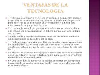  1- Existen los celulares o teléfonos y podemos culminarnos aunque
creen que es una distracción creo que es un medio muy importante
para nosotros de comunicación entretenimiento y también para
enterarnos de lo que pasa y no pasa.
 2- Hay mucha tecnología para poder caminar como prótesis ahora
que tengas una discapacidad no te detiene porque con la tecnología
se consigue
 3- Nos ayuda a resolver fácilmente nuestros problemas cotidianos
sin desgastarnos demasiado y así de fácil.
 4- Podemos tener una vida mas fácil sin batallar porque ya casi todo
se hace fácil tal vez en unos años con solo tocar un botón se hace
sin algún problema porque la tecnología solo busca hacer la vida más
fácil.
 5- Existes las cámaras, videojuegos y cosas para nuestra distracción
como los celulares son un entretenimiento para los jóvenes y además
tan fácil ahora es comunicarse.
 6- Cualquier duda la resuelves la puedes encontrar por ejemplo en
internet todo lo puedes encontrar desde temas de estudio asta solo
el entretenimiento.
 