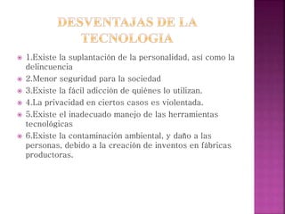  1.Existe la suplantación de la personalidad, así como la
delincuencia
 2.Menor seguridad para la sociedad
 3.Existe la fácil adicción de quiénes lo utilizan.
 4.La privacidad en ciertos casos es violentada.
 5.Existe el inadecuado manejo de las herramientas
tecnológicas
 6.Existe la contaminación ambiental, y daño a las
personas, debido a la creación de inventos en fábricas
productoras.
 