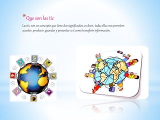 *Que son las tic
Las tic son un concepto que tiene dos significados, es decir, todas ellas nos permiten
acceder, producir, guardar y presentar a si como transferir información.