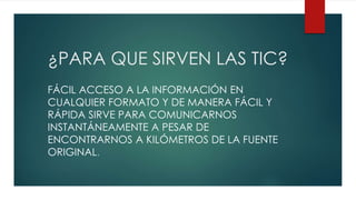 ¿PARA QUE SIRVEN LAS TIC?
FÁCIL ACCESO A LA INFORMACIÓN EN
CUALQUIER FORMATO Y DE MANERA FÁCIL Y
RÁPIDA SIRVE PARA COMUNICARNOS
INSTANTÁNEAMENTE A PESAR DE
ENCONTRARNOS A KILÓMETROS DE LA FUENTE
ORIGINAL.
 