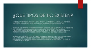 ¿QUE TIPOS DE TIC EXISTEN?
1. REDES: LA TELEFONÍA FIJA, LA BANDA ANCHA, LA TELEFONÍA MÓVIL, LAS REDES DE
TELEVISIÓN O LAS REDES EN EL HOGAR SON ALGUNAS DE LAS REDES DE TIC.
2. TERMINALES: EXISTEN VARIOS DISPOSITIVOS O TERMINALES QUE FORMAN PARTE DE LAS
TIC. ESTOS SON EL ORDENADOR, EL NAVEGADOR DE INTERNET, LOS SISTEMAS
OPERATIVOS PARA ORDENADORES, LOS TELÉFONOS MÓVILES, LOS TELEVISORES, LOS
REPRODUCTORES PORTÁTILES DE AUDIO Y VIDEO O LAS CONSOLAS DE JUEGO.
3. SERVICIOS EN LAS TIC: LAS TIC OFRECEN VARIOS SERVICIOS A LOS CONSUMIDORES.
LOS MÁS IMPORTANTES SON EL CORREO ELECTRÓNICO, LA BÚSQUEDA DE
INFORMACIÓN, LA BANCA ONLINE, EL AUDIO Y MÚSICA, LA TELEVISIÓN Y EL CINE, EL
COMERCIO ELECTRÓNICO
 