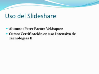 Uso del Slideshare
 Alumno: Peter Pacora Velásquez
 Curso: Certificación en uso Intensivo de
Tecnologías II
 