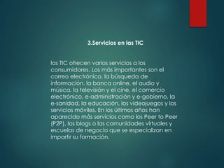 3.Servicios en las TIC
las TIC ofrecen varios servicios a los
consumidores. Los más importantes son el
correo electrónico, la búsqueda de
información, la banca online, el audio y
música, la televisión y el cine, el comercio
electrónico, e-administración y e-gobierno, la
e-sanidad, la educación, los videojuegos y los
servicios móviles. En los últimos años han
aparecido más servicios como los Peer to Peer
(P2P), los blogs o las comunidades virtuales y
escuelas de negocio que se especializan en
impartir su formación.
 