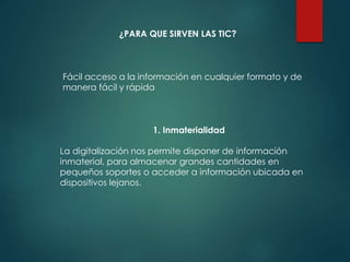 ¿PARA QUE SIRVEN LAS TIC?
Fácil acceso a la información en cualquier formato y de
manera fácil y rápida
1. Inmaterialidad
La digitalización nos permite disponer de información
inmaterial, para almacenar grandes cantidades en
pequeños soportes o acceder a información ubicada en
dispositivos lejanos.
 