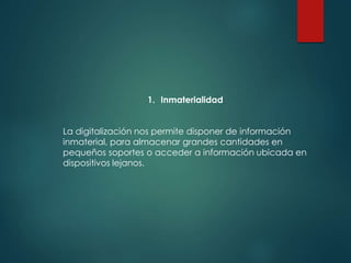 1. Inmaterialidad
La digitalización nos permite disponer de información
inmaterial, para almacenar grandes cantidades en
pequeños soportes o acceder a información ubicada en
dispositivos lejanos.
 