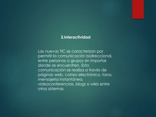 3.Interactividad
Las nuevas TIC se caracterizan por
permitir la comunicación bidireccional,
entre personas o grupos sin importar
donde se encuentren. Esta
comunicación se realiza a través de
páginas web, correo electrónico, foros,
mensajería instantánea,
videoconferencias, blogs o wikis entre
otros sistemas
 