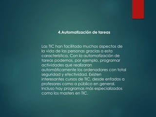 4.Automatización de tareas
Las TIC han facilitado muchos aspectos de
la vida de las personas gracias a esta
característica. Con la automatización de
tareas podemos, por ejemplo, programar
actividades que realizaran
automáticamente los ordenadores con total
seguridad y efectividad. Existen
interesantes cursos de TIC, desde enfados a
profesores como a público en general.
Incluso hay programas más especializados
como los masters en TIC.
 