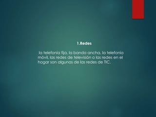 1.Redes
la telefonía fija, la banda ancha, la telefonía
móvil, las redes de televisión o las redes en el
hogar son algunas de las redes de TIC.
 