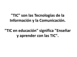 "TIC" son las Tecnologías de la
Información y la Comunicación.
"TIC en educación" significa "Enseñar
y aprender con las TIC".
 
