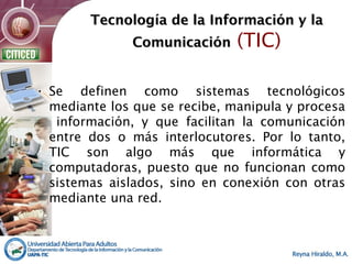 Tecnología de la Información y laTecnología de la Información y la
ComunicaciónComunicación (TIC)
• Se definen como sistemas tecnológicos
mediante los que se recibe, manipula y procesa
información, y que facilitan la comunicación
entre dos o más interlocutores. Por lo tanto,
TIC son algo más que informática y
computadoras, puesto que no funcionan como
sistemas aislados, sino en conexión con otras
mediante una red.
 