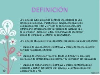 La telemática cubre un campo científico y tecnológico de una
considerable amplitud, englobando el estudio, diseño, gestión
y aplicación de las redes y servicios de comunicaciones, para
el transporte, almacenamiento y procesado de cualquier tipo
de información (datos, voz, vídeo, etc.), incluyendo el análisis y
diseño de tecnologías y sistemas de conmutación.
La telemática abarca entre otros conceptos los siguientes planos funcionales:
• El plano de usuario, donde se distribuye y procesa la información de los
servicios y aplicaciones finales;
• El plano de señalización y control, donde se distribuye y procesa la
información de control del propio sistema, y su interacción con los usuarios
• El plano de gestión, donde se distribuye y procesa la información de
operación y gestión del sistema y los servicios, y su interacción con los
operadores de la red.
 
