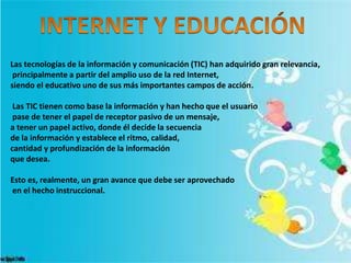 Las tecnologías de la información y comunicación (TIC) han adquirido gran relevancia,
principalmente a partir del amplio uso de la red Internet,
siendo el educativo uno de sus más importantes campos de acción.
Las TIC tienen como base la información y han hecho que el usuario
pase de tener el papel de receptor pasivo de un mensaje,
a tener un papel activo, donde él decide la secuencia
de la información y establece el ritmo, calidad,
cantidad y profundización de la información
que desea.
Esto es, realmente, un gran avance que debe ser aprovechado
en el hecho instruccional.
 